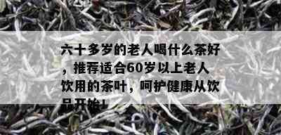 六十多岁的老人喝什么茶好，推荐适合60岁以上老人饮用的茶叶，呵护健康从饮品开始！