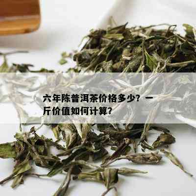 六年陈普洱茶价格多少？一斤价值如何计算？