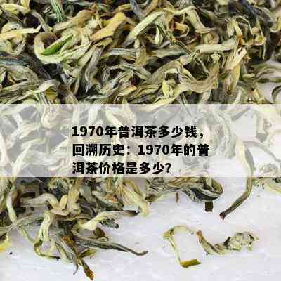 1970年普洱茶多少钱，回溯历史：1970年的普洱茶价格是多少？