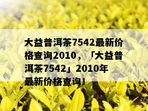 大益普洱茶7542最新价格查询2010，「大益普洱茶7542」2010年最新价格查询！