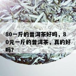 80一斤的普洱茶好吗，80元一斤的普洱茶，真的好吗？