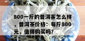 800一斤的普洱茶怎么样，普洱茶价格：每斤800元，值得购买吗？