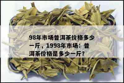 98年市场普洱茶价格多少一斤，1998年市场：普洱茶价格是多少一斤？