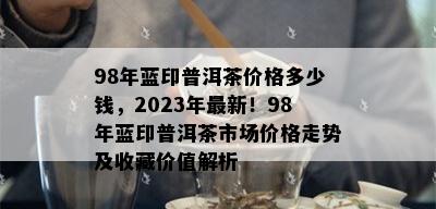 98年蓝印普洱茶价格多少钱，2023年最新！98年蓝印普洱茶市场价格走势及收藏价值解析