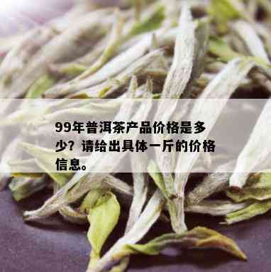 99年普洱茶产品价格是多少？请给出具体一斤的价格信息。