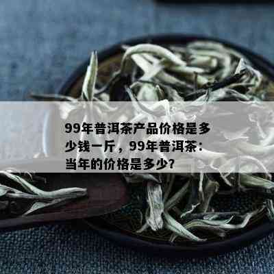 99年普洱茶产品价格是多少钱一斤，99年普洱茶：当年的价格是多少？