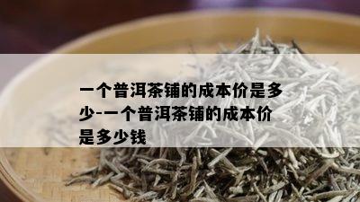 一个普洱茶铺的成本价是多少-一个普洱茶铺的成本价是多少钱