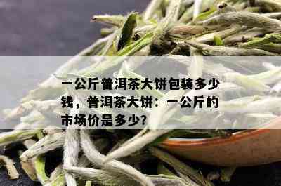 一公斤普洱茶大饼包装多少钱，普洱茶大饼：一公斤的市场价是多少？