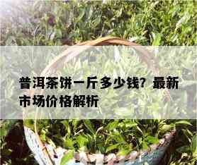 普洱茶饼一斤多少钱？最新市场价格解析