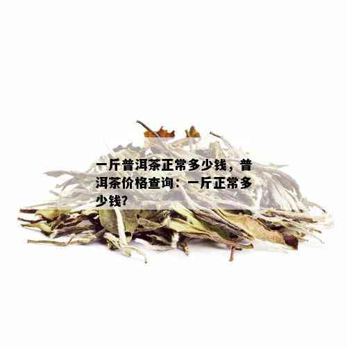 一斤普洱茶正常多少钱，普洱茶价格查询：一斤正常多少钱？