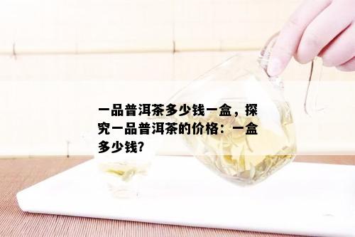 一品普洱茶多少钱一盒，探究一品普洱茶的价格：一盒多少钱？