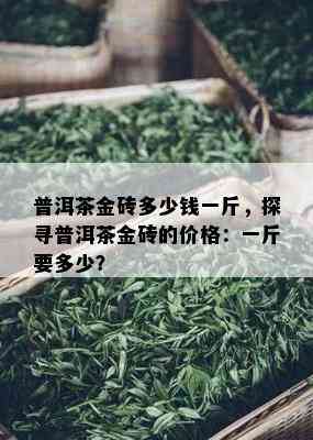 普洱茶金砖多少钱一斤，探寻普洱茶金砖的价格：一斤要多少？