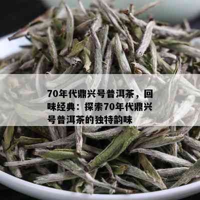 70年代鼎兴号普洱茶，回味经典：探索70年代鼎兴号普洱茶的独特韵味