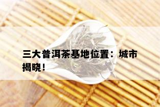 三大普洱茶基地位置：城市揭晓！