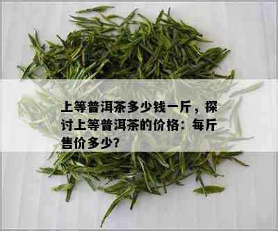 上等普洱茶多少钱一斤，探讨上等普洱茶的价格：每斤售价多少？