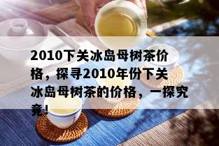 2010下关冰岛母树茶价格，探寻2010年份下关冰岛母树茶的价格，一探究竟！