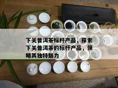 下关普洱茶标杆产品，探索下关普洱茶的标杆产品，领略其独特魅力