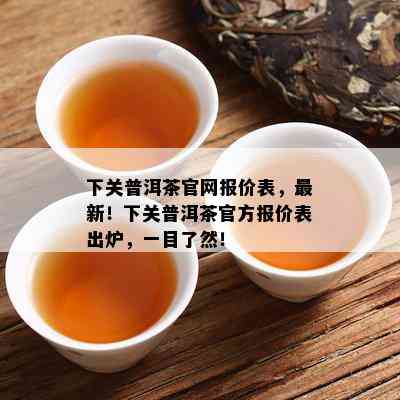 下关普洱茶官网报价表，最新！下关普洱茶官方报价表出炉，一目了然！