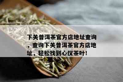 下关普洱茶官方店地址查询，查询下关普洱茶官方店地址，轻松找到心仪茶叶！