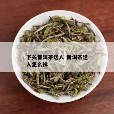 下关普洱茶送人-普洱茶送人怎么样