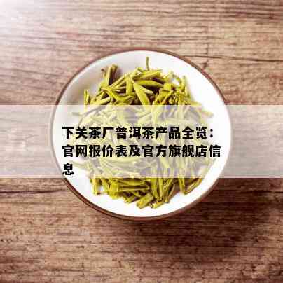 下关茶厂普洱茶产品全览：官网报价表及官方旗舰店信息