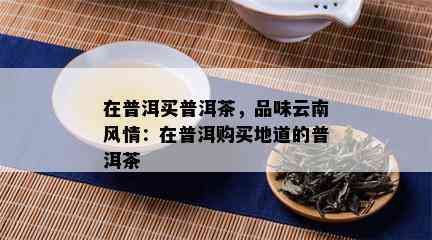 在普洱买普洱茶，品味云南风情：在普洱购买地道的普洱茶