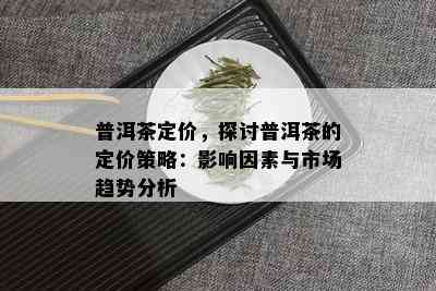 普洱茶定价，探讨普洱茶的定价策略：影响因素与市场趋势分析