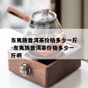 东夷族普洱茶价格多少一斤-东夷族普洱茶价格多少一斤啊