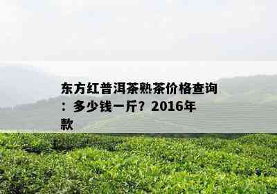 东方红普洱茶熟茶价格查询：多少钱一斤？2016年款