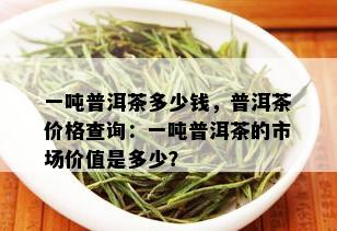 一吨普洱茶多少钱，普洱茶价格查询：一吨普洱茶的市场价值是多少？