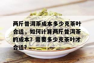 两斤普洱茶成本多少克茶叶合适，如何计算两斤普洱茶的成本？需要多少克茶叶才合适？