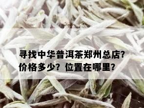 寻找中华普洱茶郑州总店？价格多少？位置在哪里？