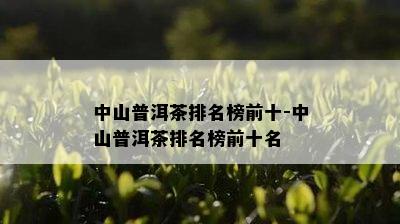 中山普洱茶排名榜前十-中山普洱茶排名榜前十名