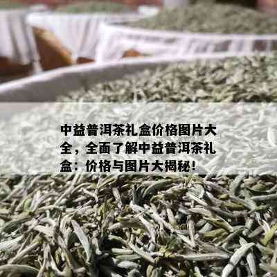 中益普洱茶礼盒价格图片大全，全面了解中益普洱茶礼盒：价格与图片大揭秘！