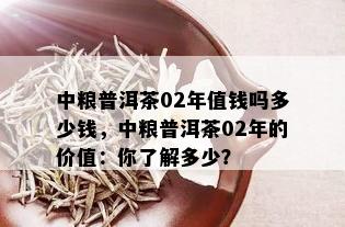 中粮普洱茶02年值钱吗多少钱，中粮普洱茶02年的价值：你了解多少？