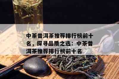 中茶普洱茶推荐排行榜前十名，探寻品质之选：中茶普洱茶推荐排行榜前十名