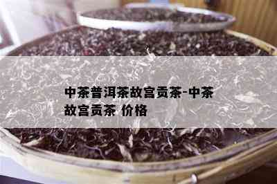 中茶普洱茶故宫贡茶-中茶故宫贡茶 价格