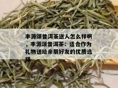 丰源颂普洱茶送人怎么样啊，丰源颂普洱茶：适合作为礼物送给亲朋好友的优质选择