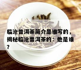 临沧普洱茶简介是谁写的，揭秘临沧普洱茶的：他是谁？