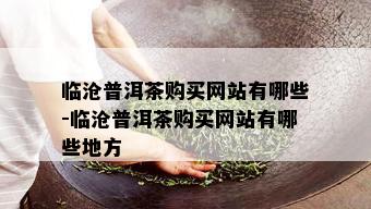 临沧普洱茶购买网站有哪些-临沧普洱茶购买网站有哪些地方