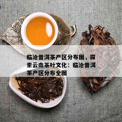 临沧普洱茶产区分布图，探索云南茶叶文化：临沧普洱茶产区分布全图