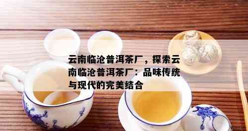 云南临沧普洱茶厂，探索云南临沧普洱茶厂：品味传统与现代的完美结合