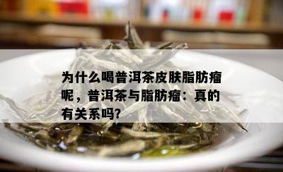 为什么喝普洱茶皮肤脂肪瘤呢，普洱茶与脂肪瘤：真的有关系吗？