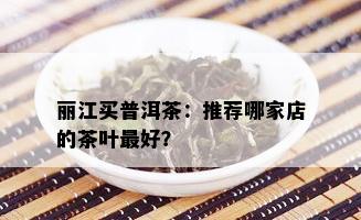 丽江买普洱茶：推荐哪家店的茶叶更好？