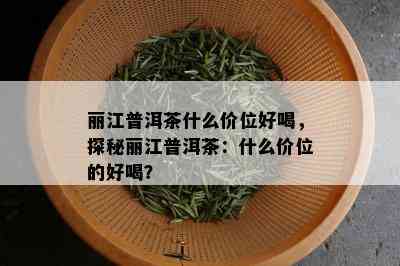 丽江普洱茶什么价位好喝，探秘丽江普洱茶：什么价位的好喝？