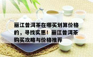 丽江普洱茶在哪买划算价格的，寻找实惠！丽江普洱茶购买攻略与价格推荐