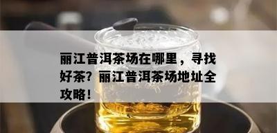 丽江普洱茶场在哪里，寻找好茶？丽江普洱茶场地址全攻略！