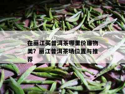 在丽江买普洱茶哪里价廉物美？丽江普洱茶场位置与推荐