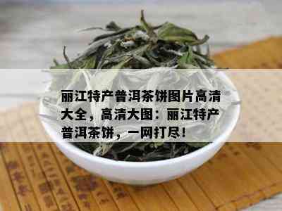 丽江特产普洱茶饼图片高清大全，高清大图：丽江特产普洱茶饼，一网打尽！