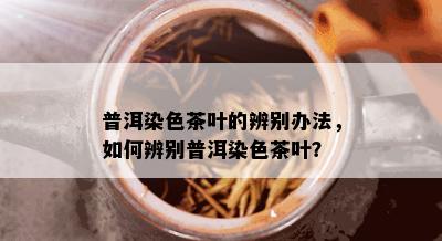 普洱染色茶叶的辨别办法，如何辨别普洱染色茶叶？